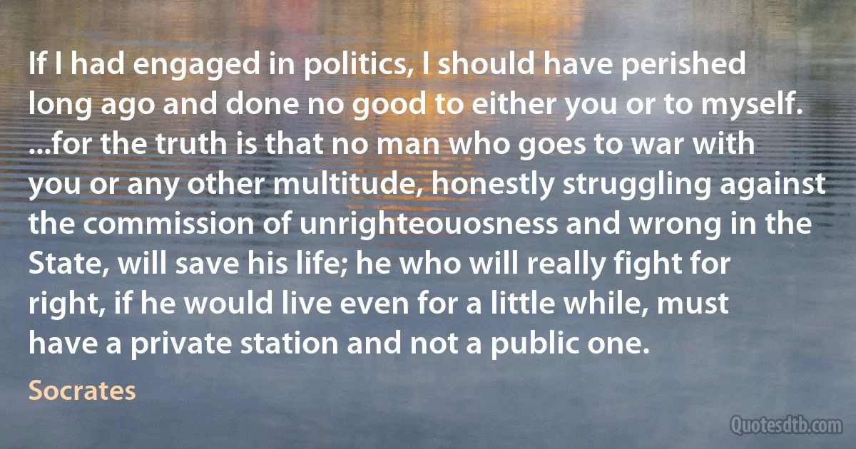 If I had engaged in politics, I should have perished long ago and done no good to either you or to myself. ...for the truth is that no man who goes to war with you or any other multitude, honestly struggling against the commission of unrighteouosness and wrong in the State, will save his life; he who will really fight for right, if he would live even for a little while, must have a private station and not a public one. (Socrates)