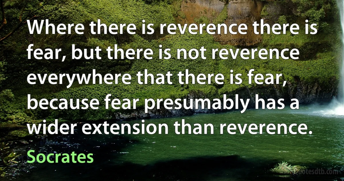 Where there is reverence there is fear, but there is not reverence everywhere that there is fear, because fear presumably has a wider extension than reverence. (Socrates)