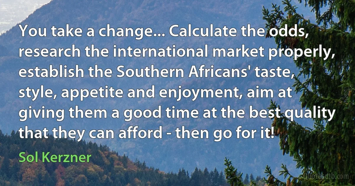 You take a change... Calculate the odds, research the international market properly, establish the Southern Africans' taste, style, appetite and enjoyment, aim at giving them a good time at the best quality that they can afford - then go for it! (Sol Kerzner)