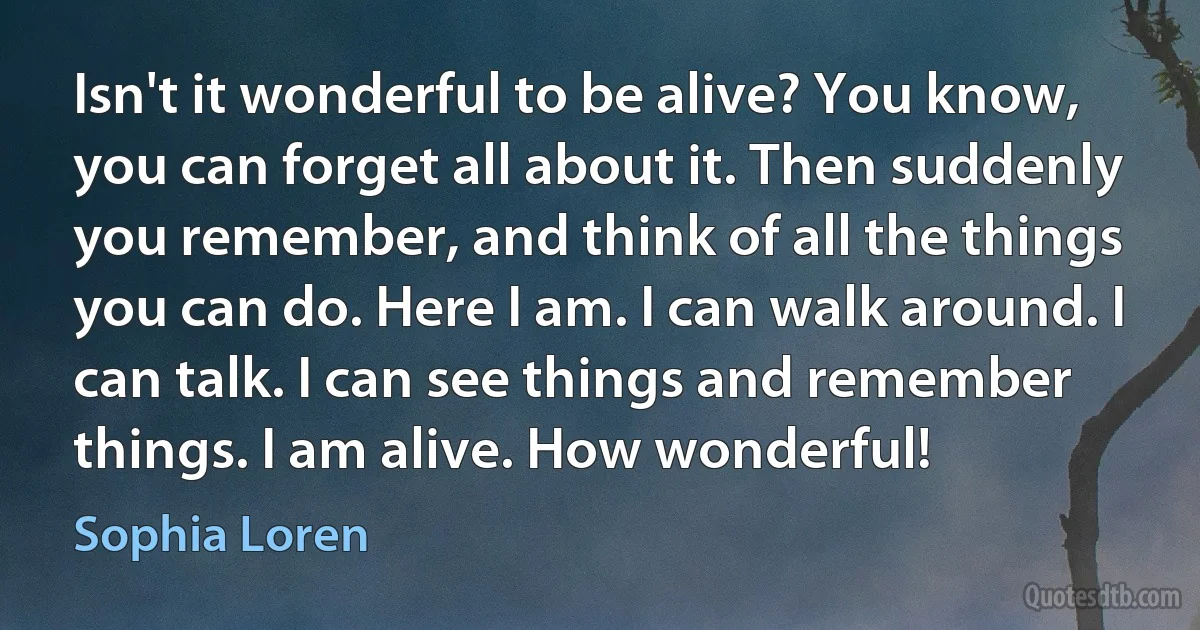 Isn't it wonderful to be alive? You know, you can forget all about it. Then suddenly you remember, and think of all the things you can do. Here I am. I can walk around. I can talk. I can see things and remember things. I am alive. How wonderful! (Sophia Loren)