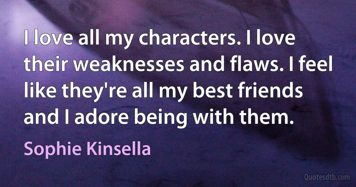 I love all my characters. I love their weaknesses and flaws. I feel like they're all my best friends and I adore being with them. (Sophie Kinsella)