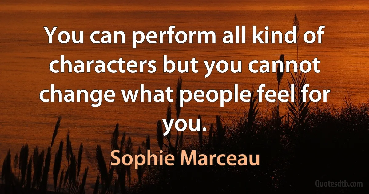 You can perform all kind of characters but you cannot change what people feel for you. (Sophie Marceau)