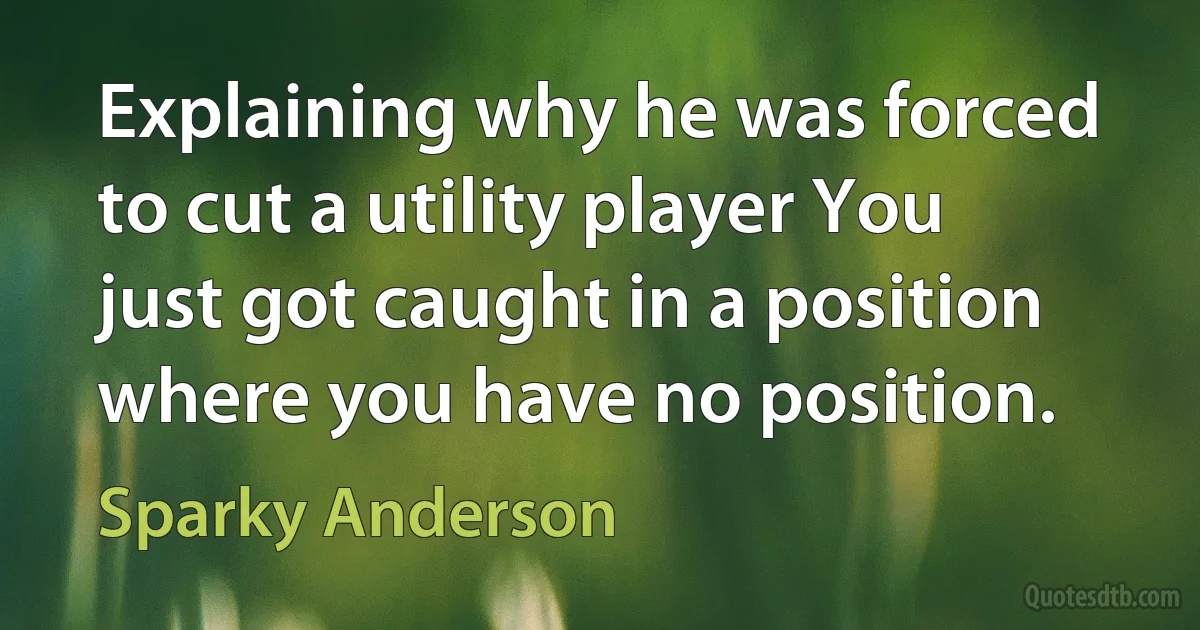 Explaining why he was forced to cut a utility player You just got caught in a position where you have no position. (Sparky Anderson)