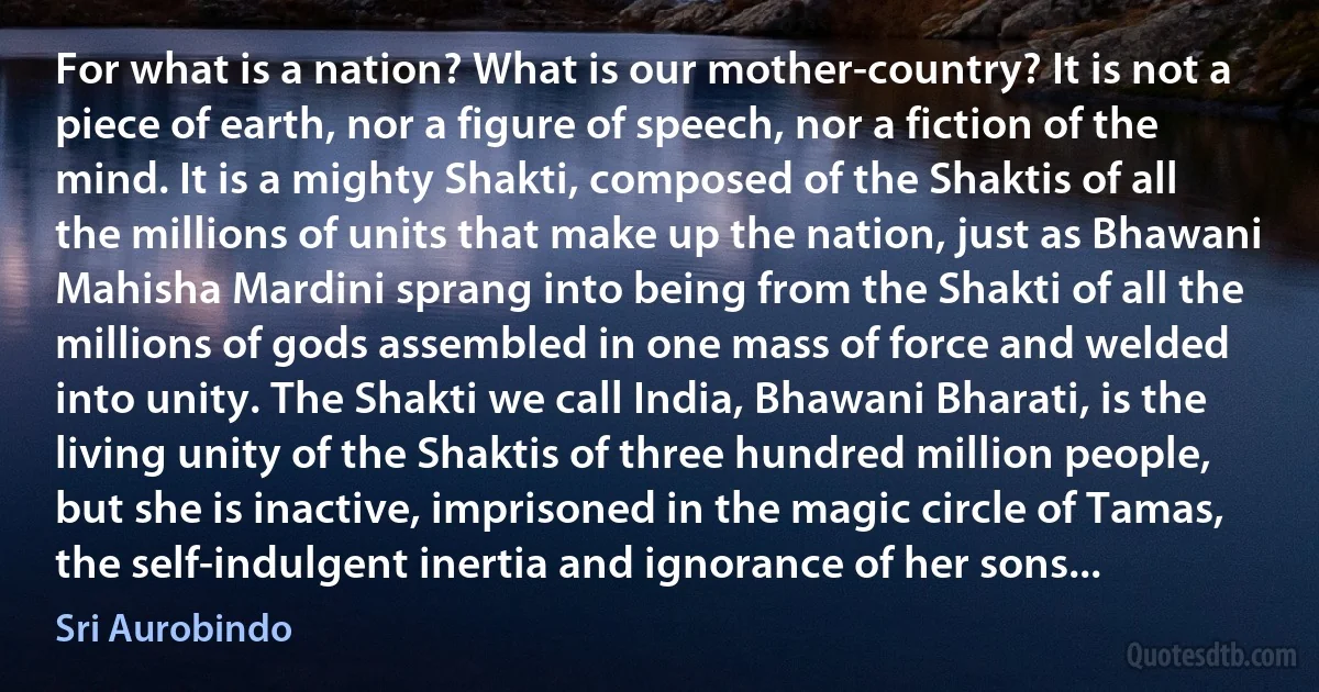 For what is a nation? What is our mother-country? It is not a piece of earth, nor a figure of speech, nor a fiction of the mind. It is a mighty Shakti, composed of the Shaktis of all the millions of units that make up the nation, just as Bhawani Mahisha Mardini sprang into being from the Shakti of all the millions of gods assembled in one mass of force and welded into unity. The Shakti we call India, Bhawani Bharati, is the living unity of the Shaktis of three hundred million people, but she is inactive, imprisoned in the magic circle of Tamas, the self-indulgent inertia and ignorance of her sons... (Sri Aurobindo)