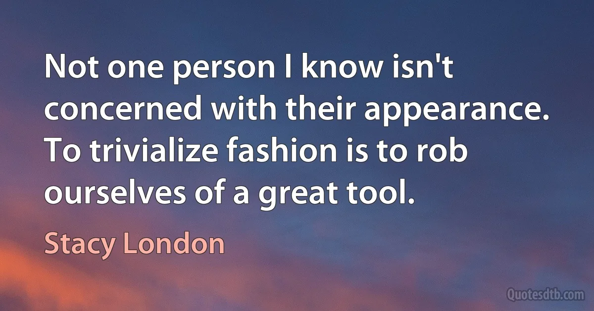 Not one person I know isn't concerned with their appearance. To trivialize fashion is to rob ourselves of a great tool. (Stacy London)