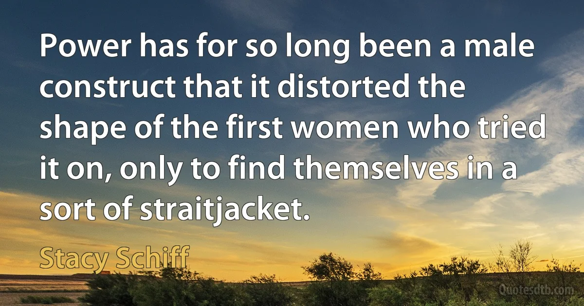 Power has for so long been a male construct that it distorted the shape of the first women who tried it on, only to find themselves in a sort of straitjacket. (Stacy Schiff)