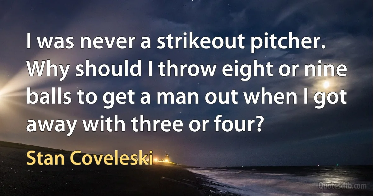 I was never a strikeout pitcher. Why should I throw eight or nine balls to get a man out when I got away with three or four? (Stan Coveleski)