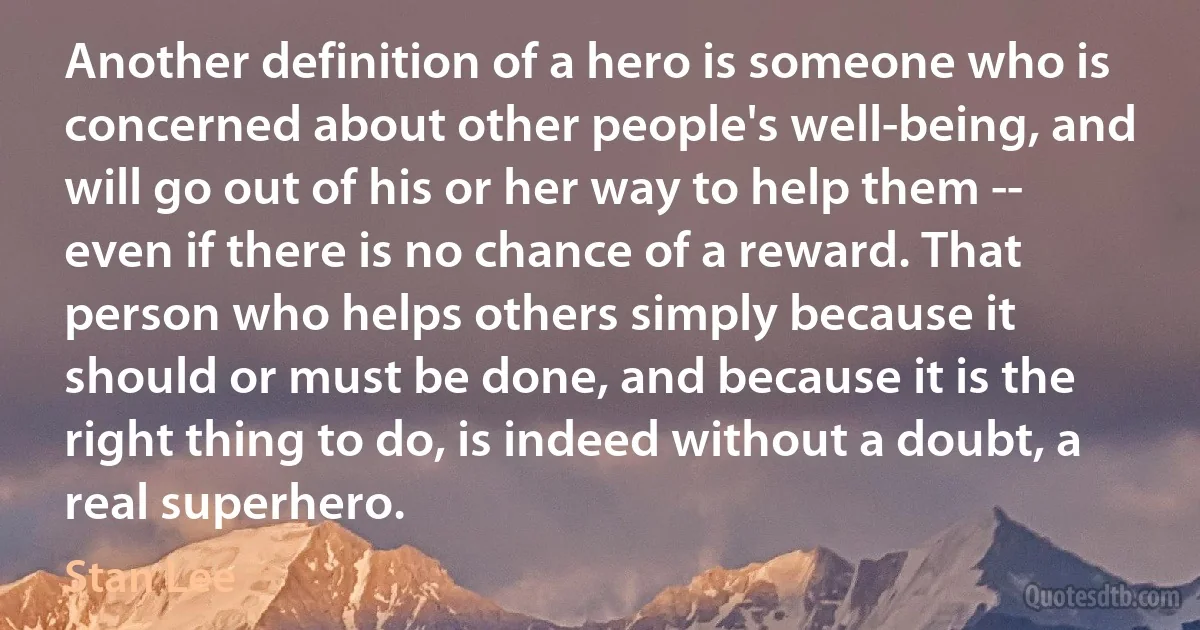 Another definition of a hero is someone who is concerned about other people's well-being, and will go out of his or her way to help them -- even if there is no chance of a reward. That person who helps others simply because it should or must be done, and because it is the right thing to do, is indeed without a doubt, a real superhero. (Stan Lee)