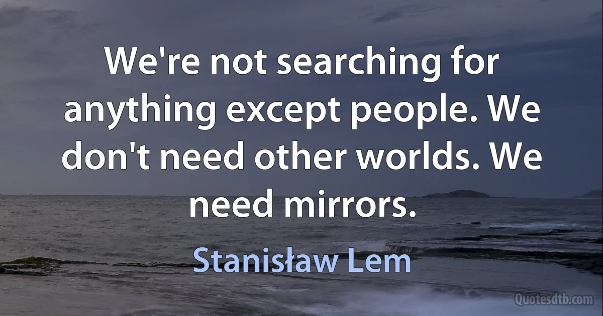 We're not searching for anything except people. We don't need other worlds. We need mirrors. (Stanisław Lem)