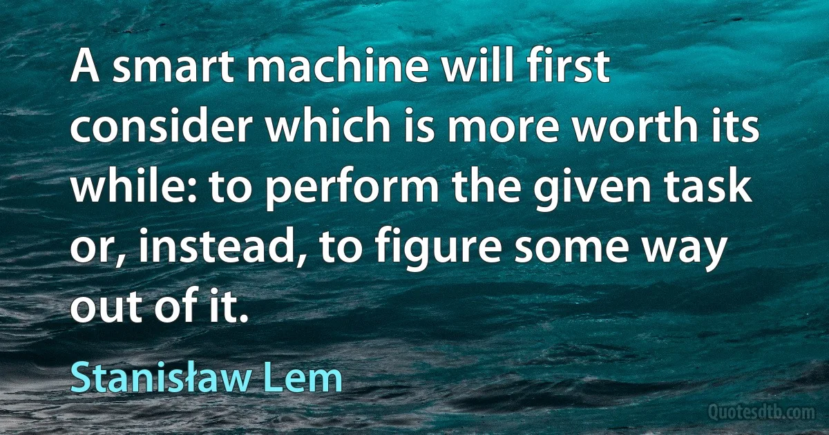 A smart machine will first consider which is more worth its while: to perform the given task or, instead, to figure some way out of it. (Stanisław Lem)