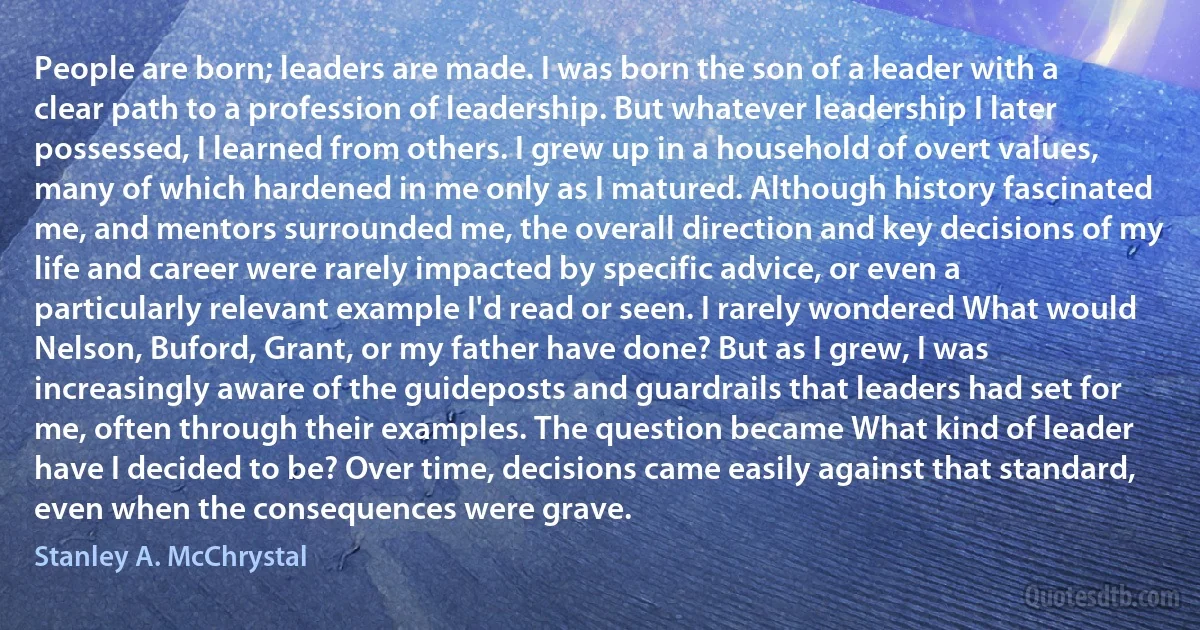 People are born; leaders are made. I was born the son of a leader with a clear path to a profession of leadership. But whatever leadership I later possessed, I learned from others. I grew up in a household of overt values, many of which hardened in me only as I matured. Although history fascinated me, and mentors surrounded me, the overall direction and key decisions of my life and career were rarely impacted by specific advice, or even a particularly relevant example I'd read or seen. I rarely wondered What would Nelson, Buford, Grant, or my father have done? But as I grew, I was increasingly aware of the guideposts and guardrails that leaders had set for me, often through their examples. The question became What kind of leader have I decided to be? Over time, decisions came easily against that standard, even when the consequences were grave. (Stanley A. McChrystal)