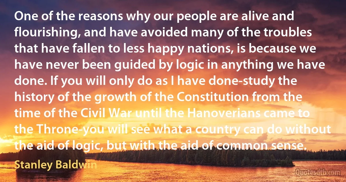 One of the reasons why our people are alive and flourishing, and have avoided many of the troubles that have fallen to less happy nations, is because we have never been guided by logic in anything we have done. If you will only do as I have done-study the history of the growth of the Constitution from the time of the Civil War until the Hanoverians came to the Throne-you will see what a country can do without the aid of logic, but with the aid of common sense. (Stanley Baldwin)