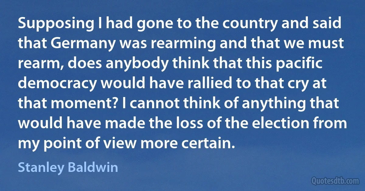 Supposing I had gone to the country and said that Germany was rearming and that we must rearm, does anybody think that this pacific democracy would have rallied to that cry at that moment? I cannot think of anything that would have made the loss of the election from my point of view more certain. (Stanley Baldwin)