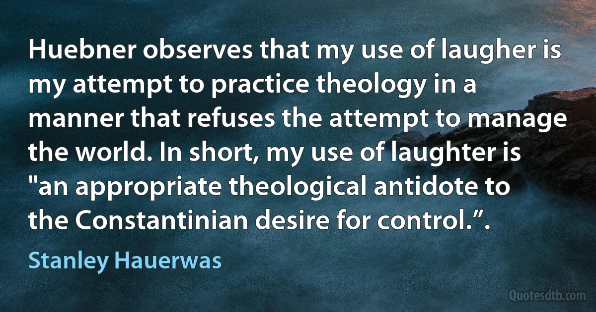 Huebner observes that my use of laugher is my attempt to practice theology in a manner that refuses the attempt to manage the world. In short, my use of laughter is "an appropriate theological antidote to the Constantinian desire for control.”. (Stanley Hauerwas)