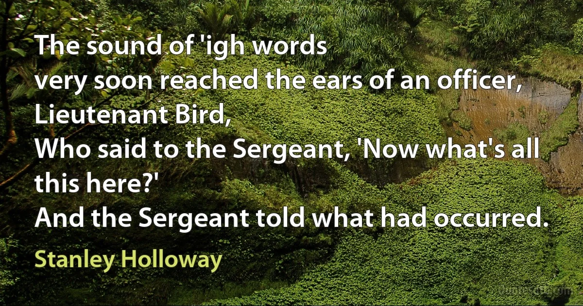 The sound of 'igh words
very soon reached the ears of an officer, Lieutenant Bird,
Who said to the Sergeant, 'Now what's all this here?'
And the Sergeant told what had occurred. (Stanley Holloway)