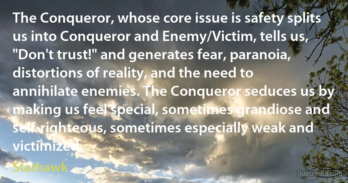 The Conqueror, whose core issue is safety splits us into Conqueror and Enemy/Victim, tells us, "Don't trust!" and generates fear, paranoia, distortions of reality, and the need to annihilate enemies. The Conqueror seduces us by making us feel special, sometimes grandiose and self-righteous, sometimes especially weak and victimized. (Starhawk)