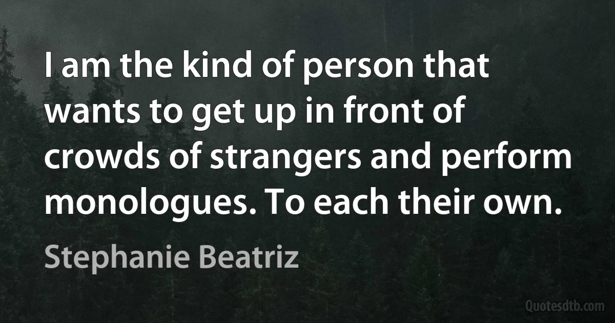 I am the kind of person that wants to get up in front of crowds of strangers and perform monologues. To each their own. (Stephanie Beatriz)