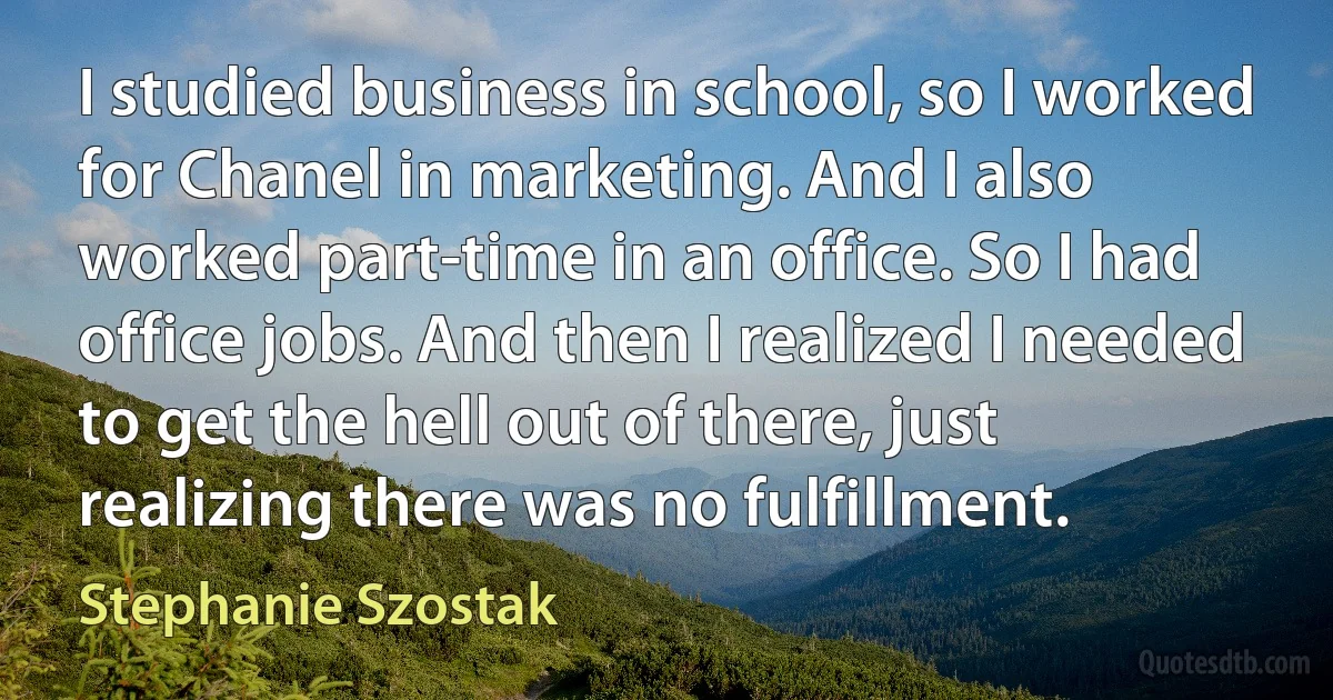 I studied business in school, so I worked for Chanel in marketing. And I also worked part-time in an office. So I had office jobs. And then I realized I needed to get the hell out of there, just realizing there was no fulfillment. (Stephanie Szostak)