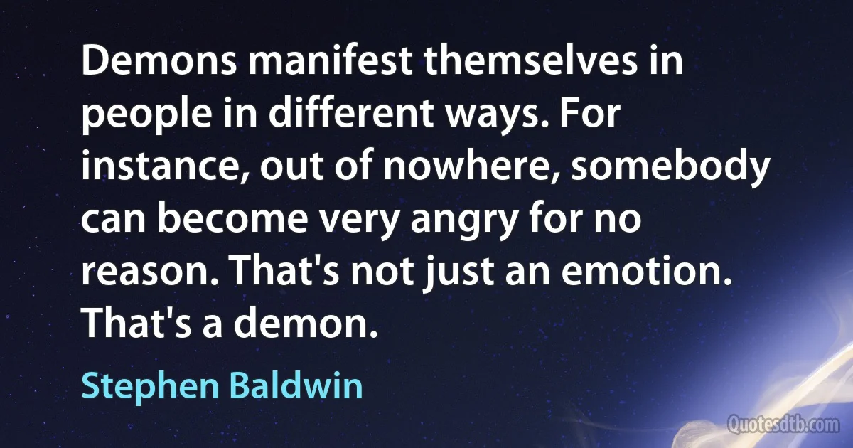 Demons manifest themselves in people in different ways. For instance, out of nowhere, somebody can become very angry for no reason. That's not just an emotion. That's a demon. (Stephen Baldwin)