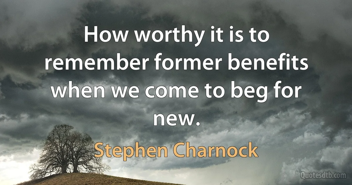 How worthy it is to remember former benefits when we come to beg for new. (Stephen Charnock)