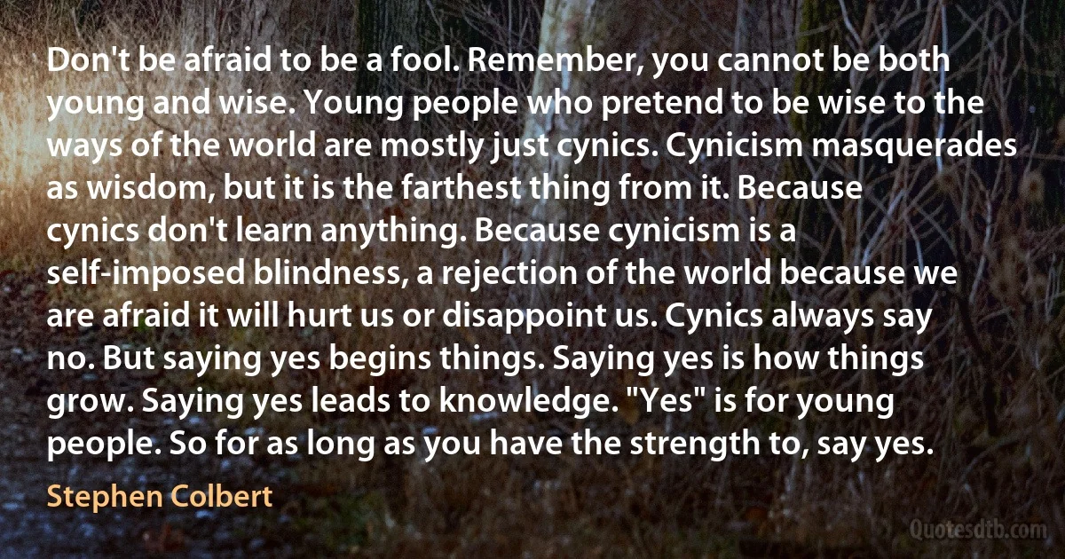 Don't be afraid to be a fool. Remember, you cannot be both young and wise. Young people who pretend to be wise to the ways of the world are mostly just cynics. Cynicism masquerades as wisdom, but it is the farthest thing from it. Because cynics don't learn anything. Because cynicism is a self-imposed blindness, a rejection of the world because we are afraid it will hurt us or disappoint us. Cynics always say no. But saying yes begins things. Saying yes is how things grow. Saying yes leads to knowledge. "Yes" is for young people. So for as long as you have the strength to, say yes. (Stephen Colbert)