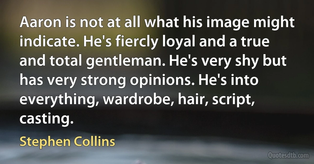 Aaron is not at all what his image might indicate. He's fiercly loyal and a true and total gentleman. He's very shy but has very strong opinions. He's into everything, wardrobe, hair, script, casting. (Stephen Collins)