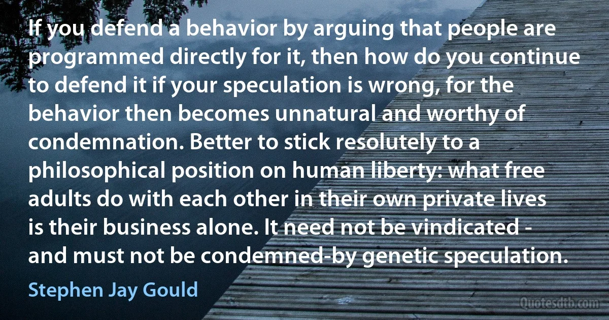 If you defend a behavior by arguing that people are programmed directly for it, then how do you continue to defend it if your speculation is wrong, for the behavior then becomes unnatural and worthy of condemnation. Better to stick resolutely to a philosophical position on human liberty: what free adults do with each other in their own private lives is their business alone. It need not be vindicated - and must not be condemned-by genetic speculation. (Stephen Jay Gould)