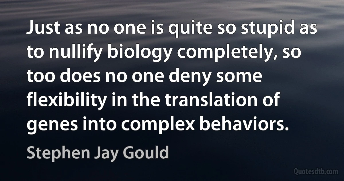 Just as no one is quite so stupid as to nullify biology completely, so too does no one deny some flexibility in the translation of genes into complex behaviors. (Stephen Jay Gould)