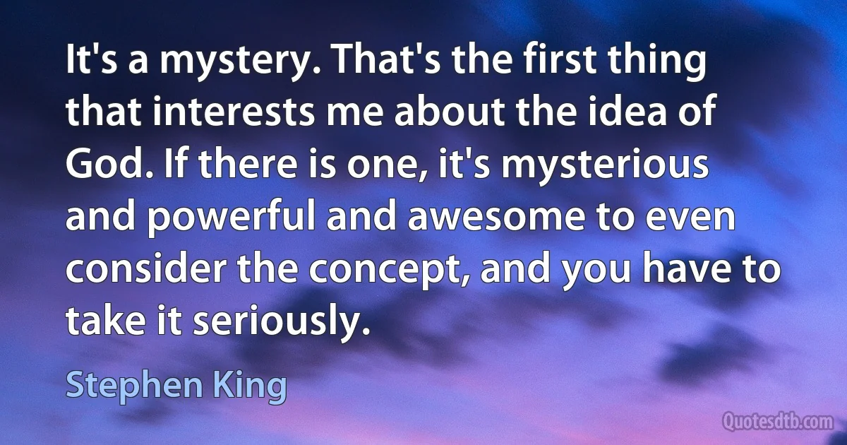 It's a mystery. That's the first thing that interests me about the idea of God. If there is one, it's mysterious and powerful and awesome to even consider the concept, and you have to take it seriously. (Stephen King)