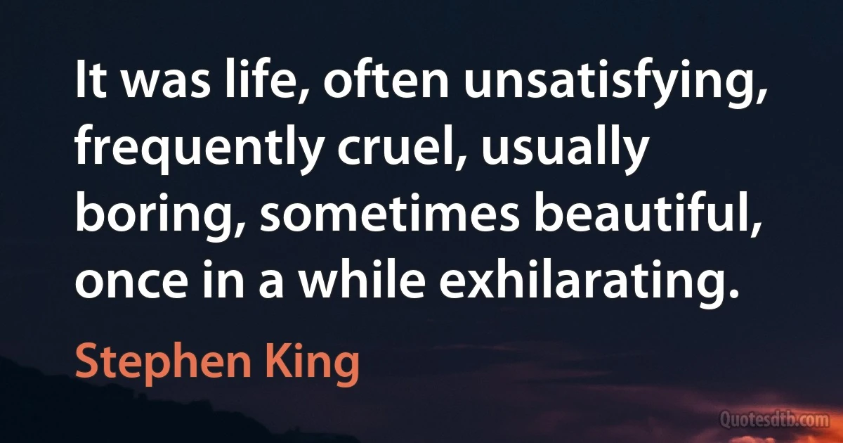 It was life, often unsatisfying, frequently cruel, usually boring, sometimes beautiful, once in a while exhilarating. (Stephen King)