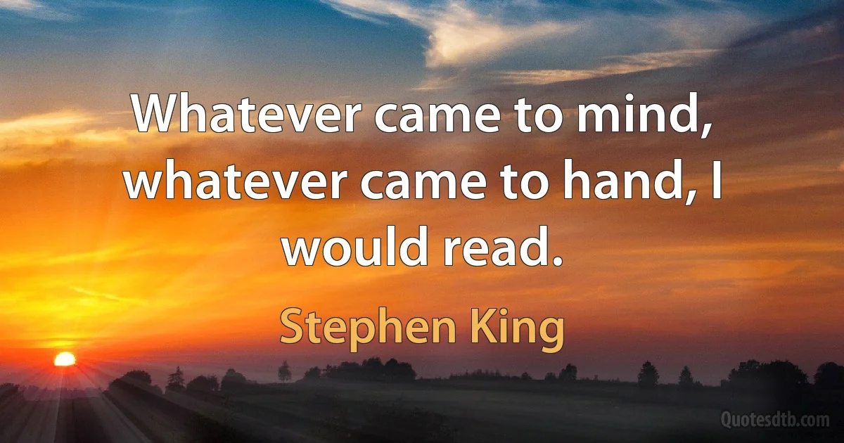 Whatever came to mind, whatever came to hand, I would read. (Stephen King)