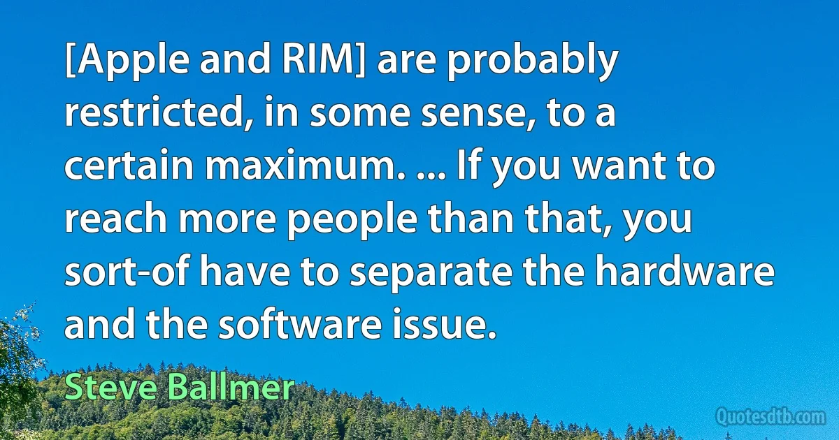 [Apple and RIM] are probably restricted, in some sense, to a certain maximum. ... If you want to reach more people than that, you sort-of have to separate the hardware and the software issue. (Steve Ballmer)