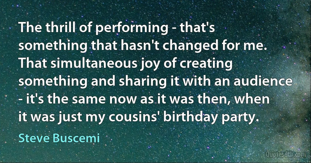 The thrill of performing - that's something that hasn't changed for me. That simultaneous joy of creating something and sharing it with an audience - it's the same now as it was then, when it was just my cousins' birthday party. (Steve Buscemi)