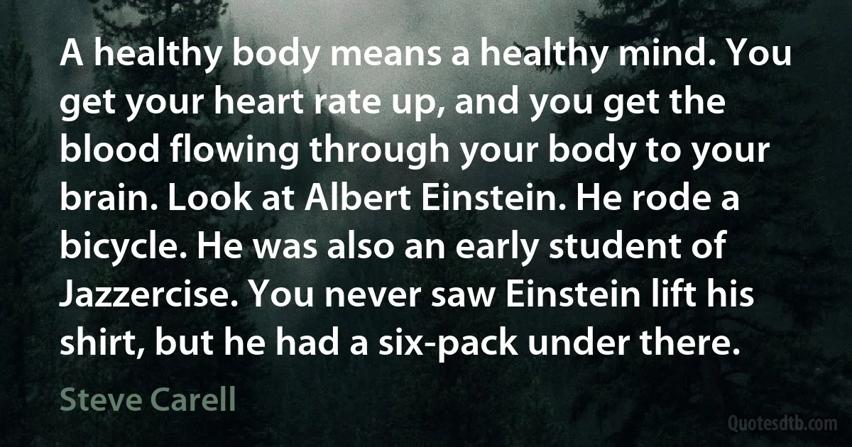 A healthy body means a healthy mind. You get your heart rate up, and you get the blood flowing through your body to your brain. Look at Albert Einstein. He rode a bicycle. He was also an early student of Jazzercise. You never saw Einstein lift his shirt, but he had a six-pack under there. (Steve Carell)