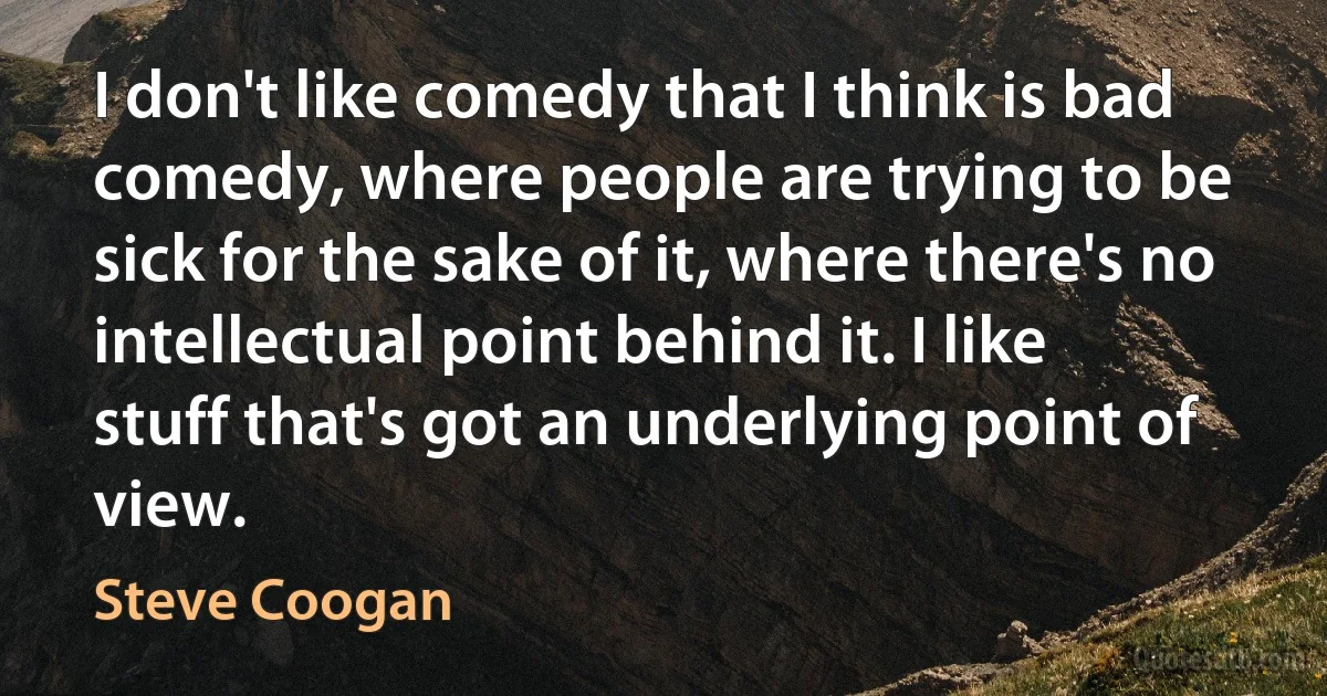 I don't like comedy that I think is bad comedy, where people are trying to be sick for the sake of it, where there's no intellectual point behind it. I like stuff that's got an underlying point of view. (Steve Coogan)