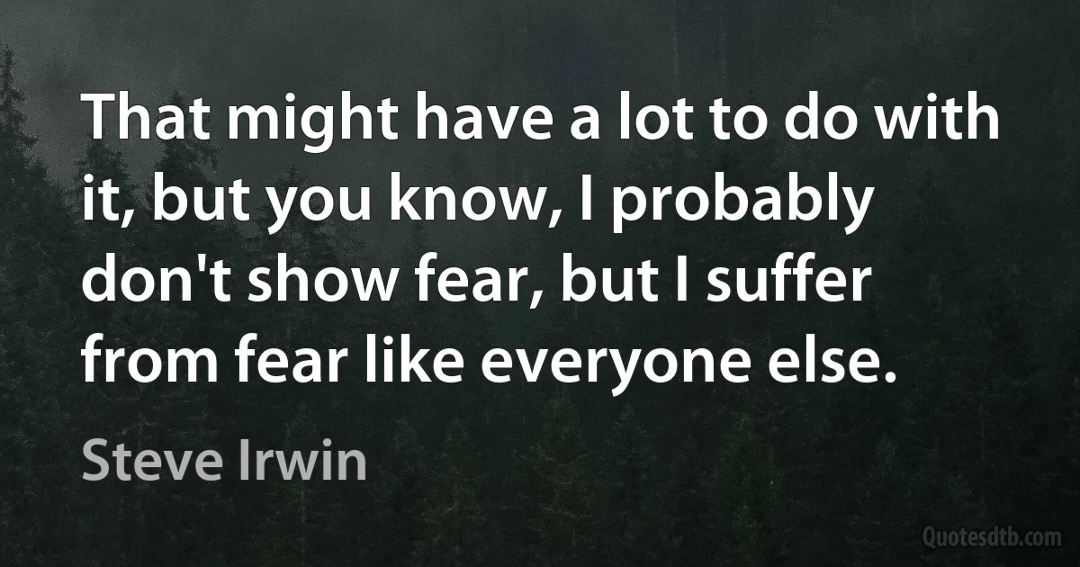 That might have a lot to do with it, but you know, I probably don't show fear, but I suffer from fear like everyone else. (Steve Irwin)