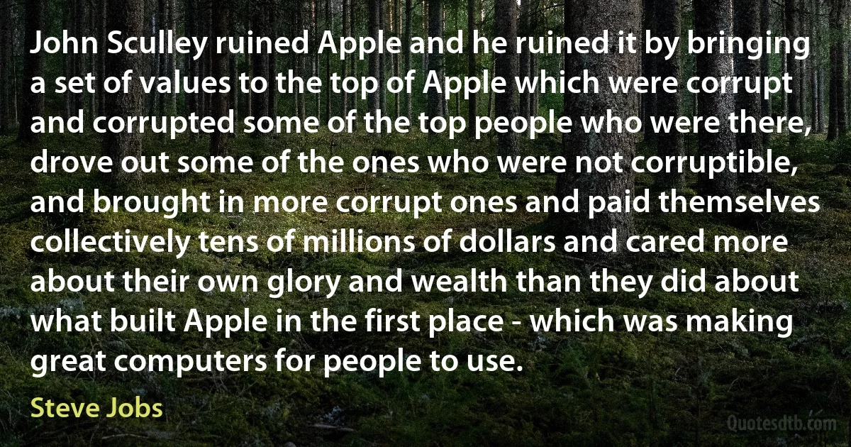 John Sculley ruined Apple and he ruined it by bringing a set of values to the top of Apple which were corrupt and corrupted some of the top people who were there, drove out some of the ones who were not corruptible, and brought in more corrupt ones and paid themselves collectively tens of millions of dollars and cared more about their own glory and wealth than they did about what built Apple in the first place - which was making great computers for people to use. (Steve Jobs)