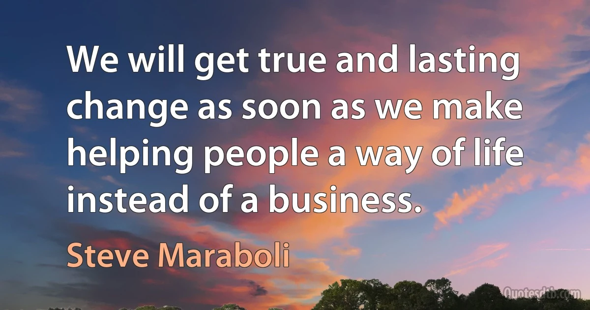 We will get true and lasting change as soon as we make helping people a way of life instead of a business. (Steve Maraboli)