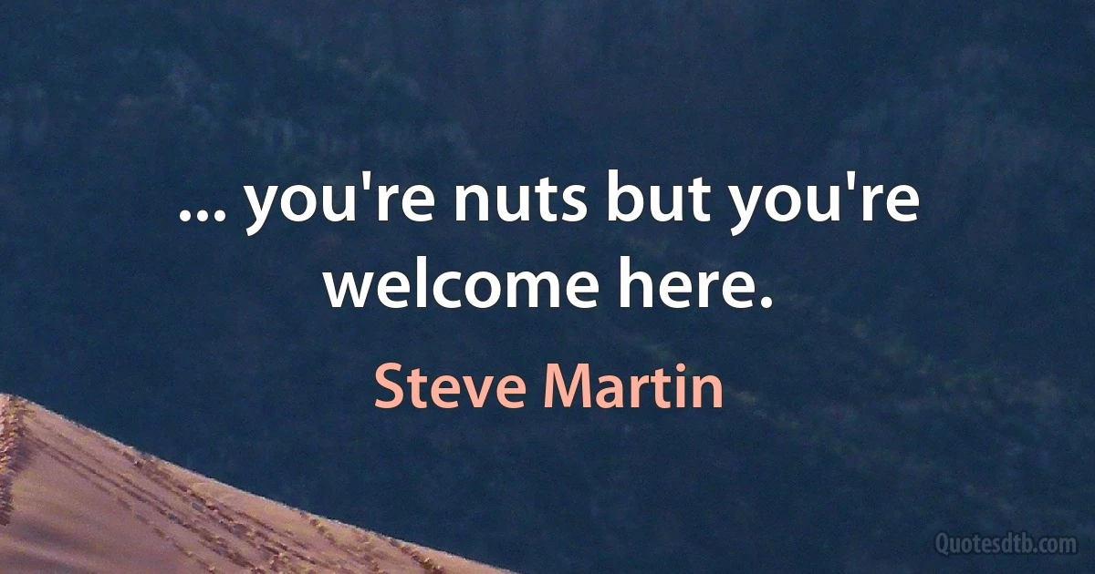 ... you're nuts but you're welcome here. (Steve Martin)