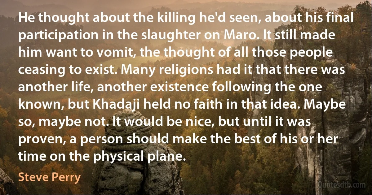 He thought about the killing he'd seen, about his final participation in the slaughter on Maro. It still made him want to vomit, the thought of all those people ceasing to exist. Many religions had it that there was another life, another existence following the one known, but Khadaji held no faith in that idea. Maybe so, maybe not. It would be nice, but until it was proven, a person should make the best of his or her time on the physical plane. (Steve Perry)