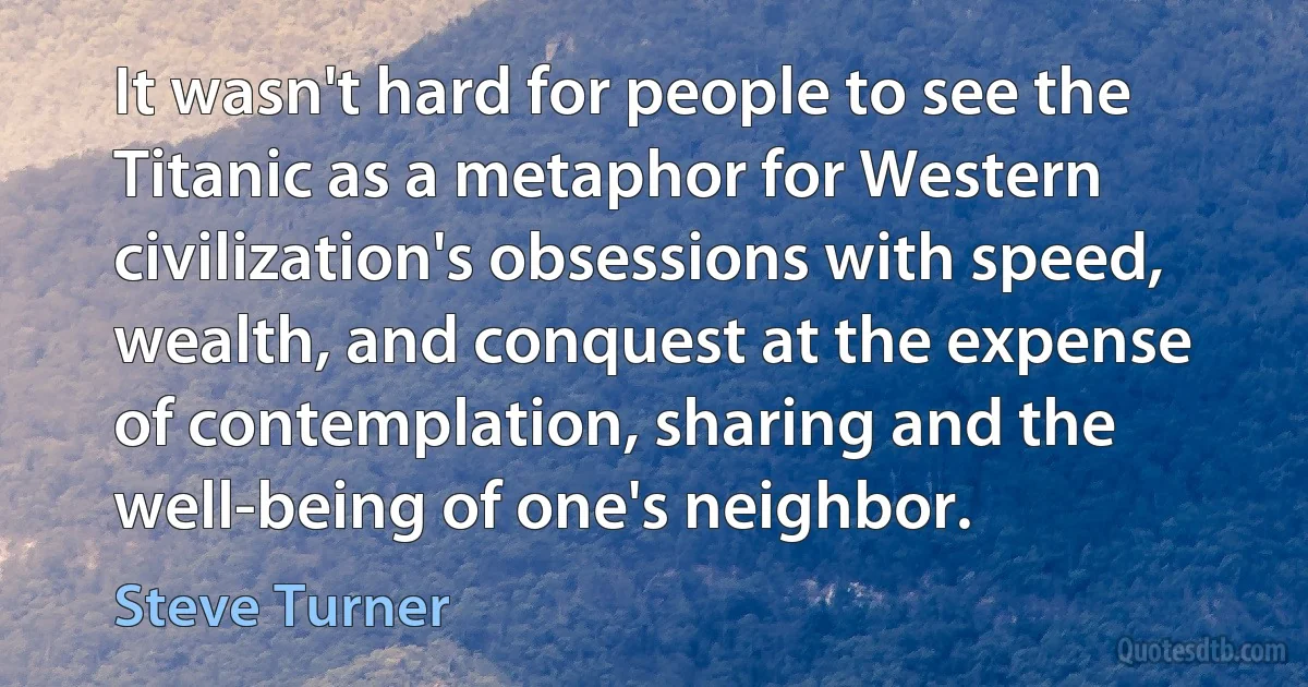 It wasn't hard for people to see the Titanic as a metaphor for Western civilization's obsessions with speed, wealth, and conquest at the expense of contemplation, sharing and the well-being of one's neighbor. (Steve Turner)