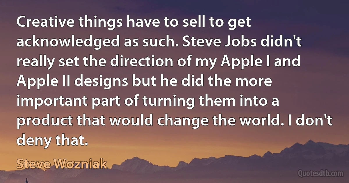 Creative things have to sell to get acknowledged as such. Steve Jobs didn't really set the direction of my Apple I and Apple II designs but he did the more important part of turning them into a product that would change the world. I don't deny that. (Steve Wozniak)