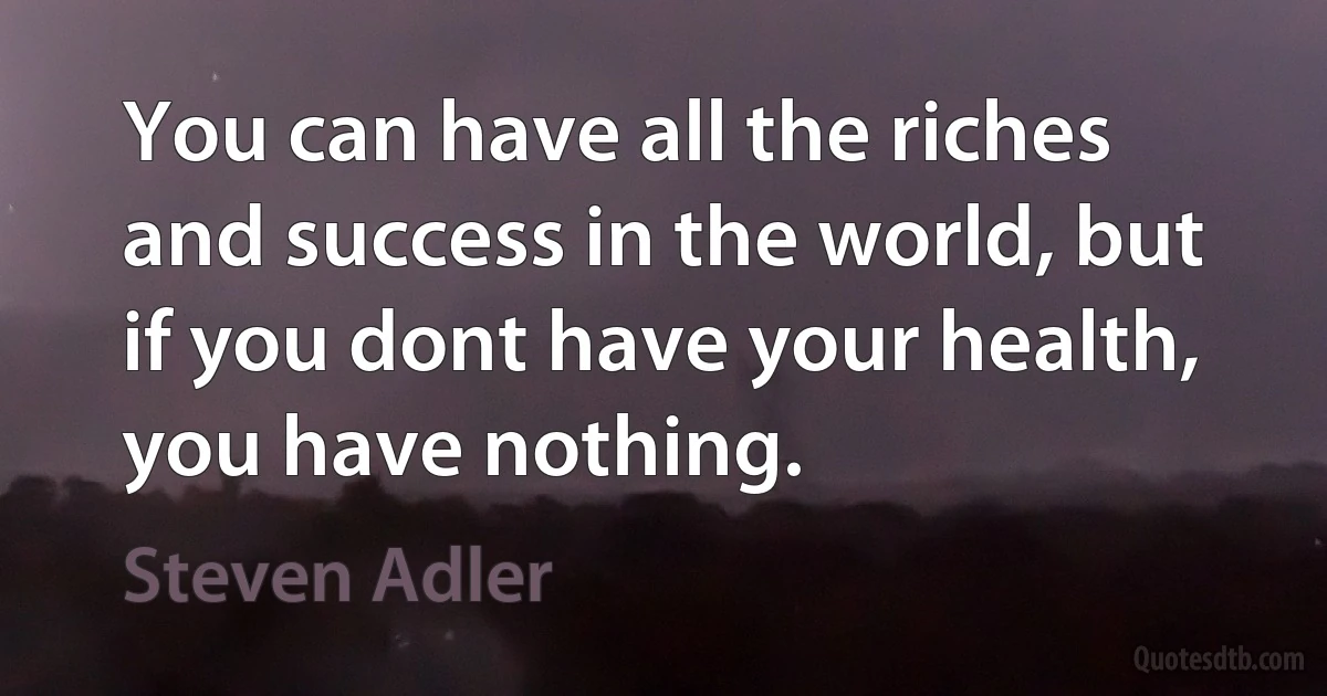 You can have all the riches and success in the world, but if you dont have your health, you have nothing. (Steven Adler)