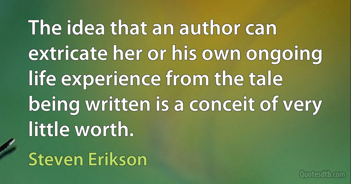 The idea that an author can extricate her or his own ongoing life experience from the tale being written is a conceit of very little worth. (Steven Erikson)