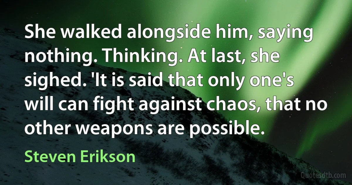 She walked alongside him, saying nothing. Thinking. At last, she sighed. 'It is said that only one's will can fight against chaos, that no other weapons are possible. (Steven Erikson)