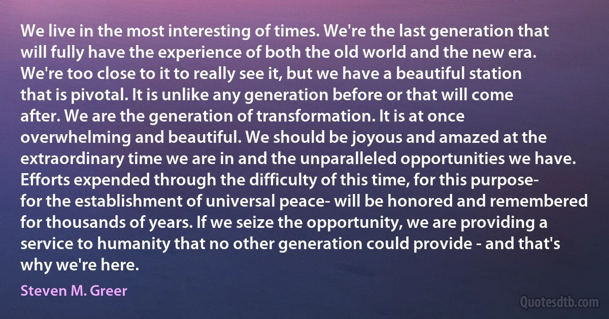 We live in the most interesting of times. We're the last generation that will fully have the experience of both the old world and the new era. We're too close to it to really see it, but we have a beautiful station that is pivotal. It is unlike any generation before or that will come after. We are the generation of transformation. It is at once overwhelming and beautiful. We should be joyous and amazed at the extraordinary time we are in and the unparalleled opportunities we have.
Efforts expended through the difficulty of this time, for this purpose- for the establishment of universal peace- will be honored and remembered for thousands of years. If we seize the opportunity, we are providing a service to humanity that no other generation could provide - and that's why we're here. (Steven M. Greer)