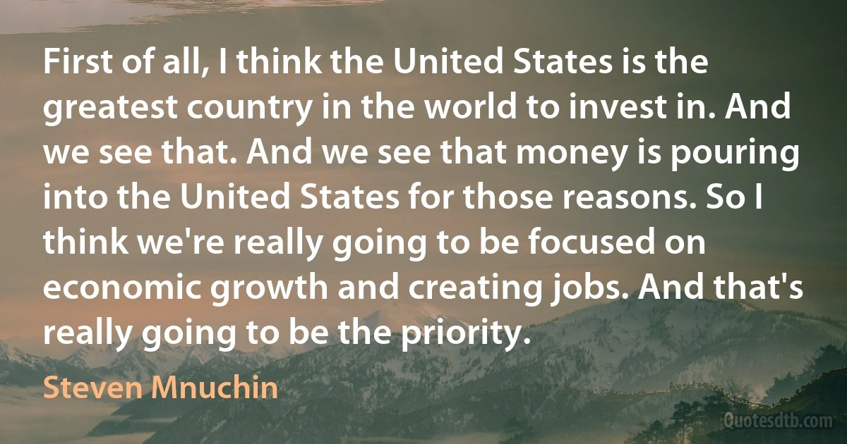 First of all, I think the United States is the greatest country in the world to invest in. And we see that. And we see that money is pouring into the United States for those reasons. So I think we're really going to be focused on economic growth and creating jobs. And that's really going to be the priority. (Steven Mnuchin)