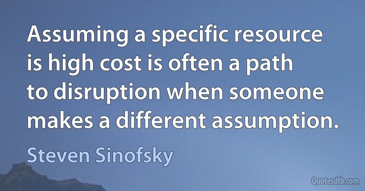 Assuming a specific resource is high cost is often a path to disruption when someone makes a different assumption. (Steven Sinofsky)