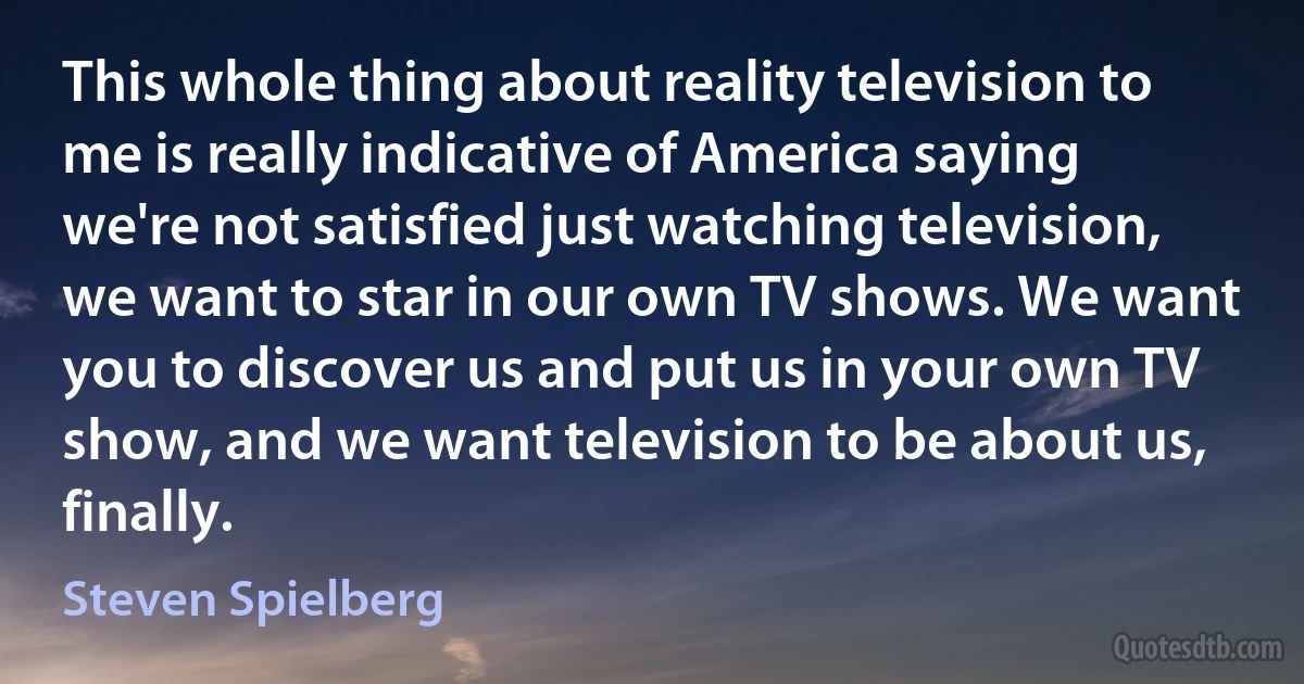 This whole thing about reality television to me is really indicative of America saying we're not satisfied just watching television, we want to star in our own TV shows. We want you to discover us and put us in your own TV show, and we want television to be about us, finally. (Steven Spielberg)