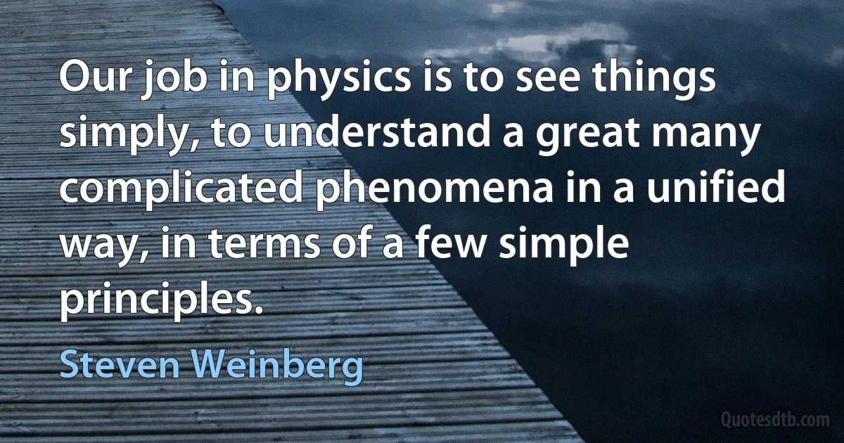 Our job in physics is to see things simply, to understand a great many complicated phenomena in a unified way, in terms of a few simple principles. (Steven Weinberg)